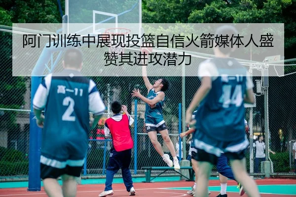 阿门训练中展现投篮自信火箭媒体人盛赞其进攻潜力